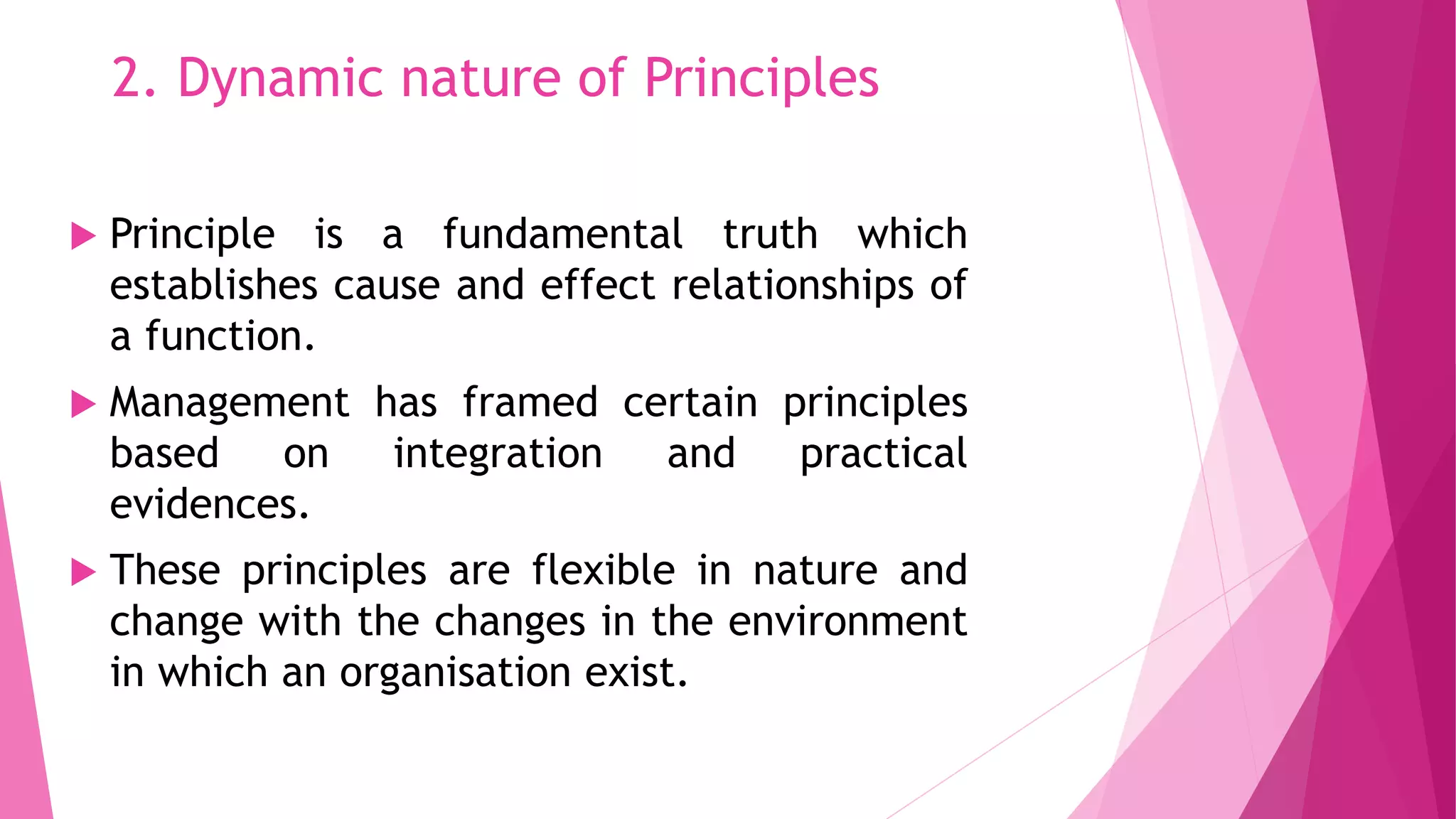 2. Dynamic nature of Principles
 Principle is a fundamental truth which
establishes cause and effect relationships of
a function.
 Management has framed certain principles
based on integration and practical
evidences.
 These principles are flexible in nature and
change with the changes in the environment
in which an organisation exist.
 