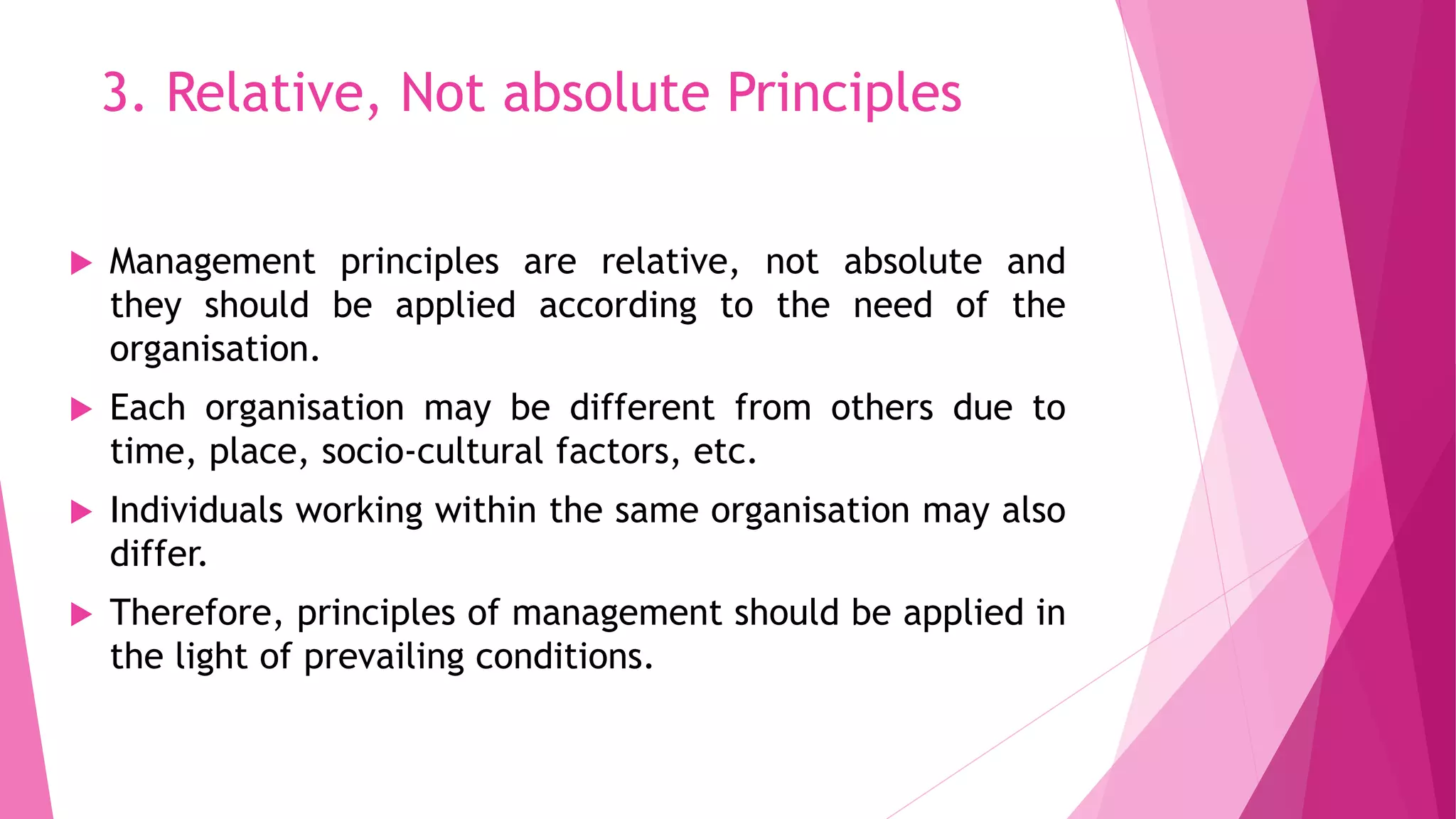 3. Relative, Not absolute Principles
 Management principles are relative, not absolute and
they should be applied according to the need of the
organisation.
 Each organisation may be different from others due to
time, place, socio-cultural factors, etc.
 Individuals working within the same organisation may also
differ.
 Therefore, principles of management should be applied in
the light of prevailing conditions.
 