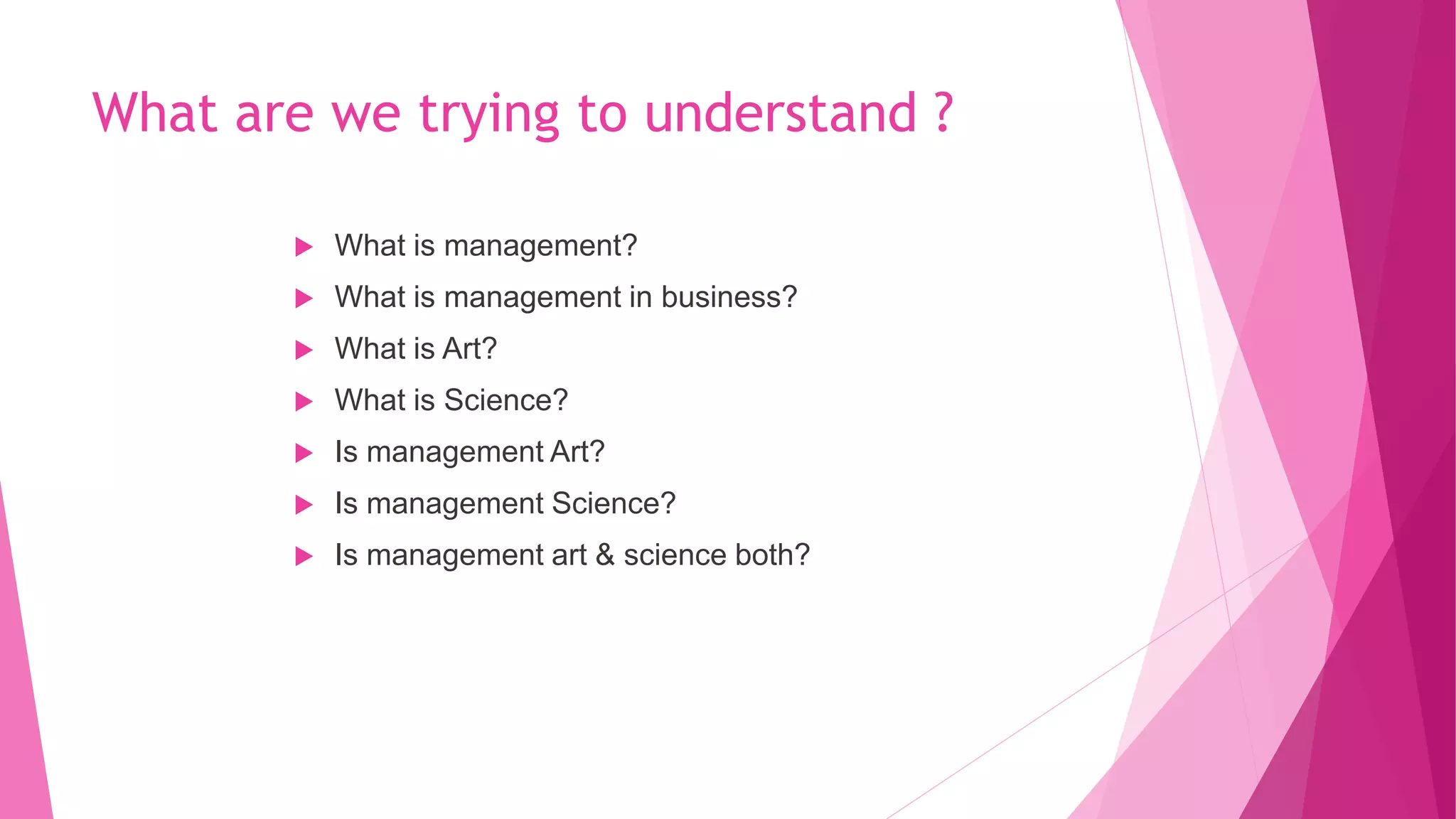 What are we trying to understand ?
 What is management?
 What is management in business?
 What is Art?
 What is Science?
 Is management Art?
 Is management Science?
 Is management art & science both?
 