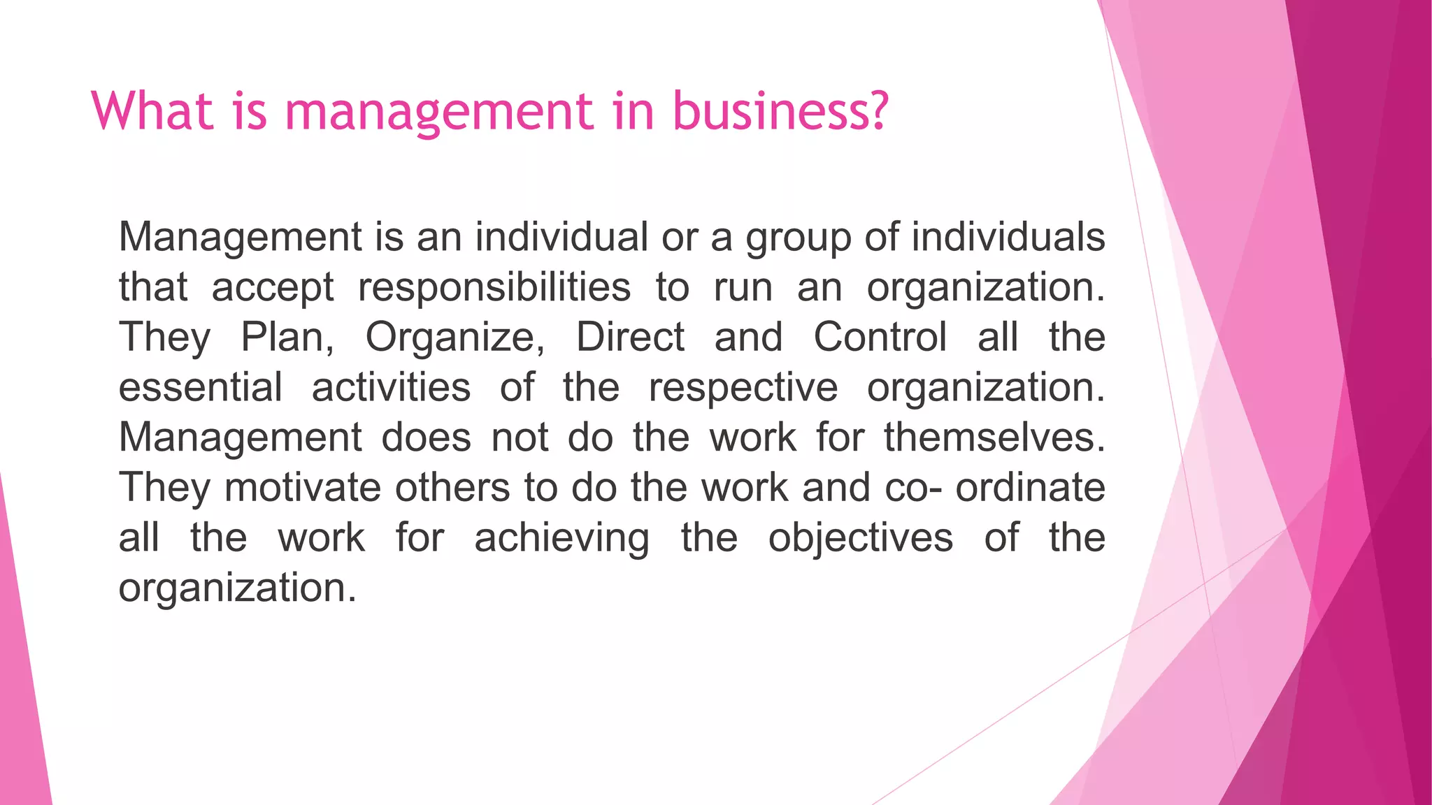 What is management in business?
Management is an individual or a group of individuals
that accept responsibilities to run an organization.
They Plan, Organize, Direct and Control all the
essential activities of the respective organization.
Management does not do the work for themselves.
They motivate others to do the work and co- ordinate
all the work for achieving the objectives of the
organization.
 