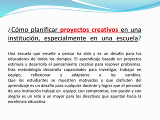¿Cómo planificar proyectos creativos en una
institución, especialmente en una escuela?
Una escuela que enseñe a pensar ha sido y es un desafío para los
educadores de todos los tiempos. El aprendizaje basado en proyectos
estimula y desarrolla el pensamiento creativo para resolver problemas.
Esta metodología desarrolla capacidades para investigar, trabajar en
equipo, reflexionar y adaptarse a los cambios.
Que los estudiantes se muestren motivados y que disfruten del
aprendizaje es un desafío para cualquier docente y lograr que el personal
de una institución trabaje en equipo, con compromiso, con pasión y con
alegría es un reto a un mayor para los directivos que apuntan hacia la
excelencia educativa.
 