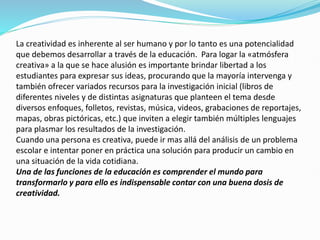 La creatividad es inherente al ser humano y por lo tanto es una potencialidad
que debemos desarrollar a través de la educación. Para logar la «atmósfera
creativa» a la que se hace alusión es importante brindar libertad a los
estudiantes para expresar sus ideas, procurando que la mayoría intervenga y
también ofrecer variados recursos para la investigación inicial (libros de
diferentes niveles y de distintas asignaturas que planteen el tema desde
diversos enfoques, folletos, revistas, música, videos, grabaciones de reportajes,
mapas, obras pictóricas, etc.) que inviten a elegir también múltiples lenguajes
para plasmar los resultados de la investigación.
Cuando una persona es creativa, puede ir mas allá del análisis de un problema
escolar e intentar poner en práctica una solución para producir un cambio en
una situación de la vida cotidiana.
Una de las funciones de la educación es comprender el mundo para
transformarlo y para ello es indispensable contar con una buena dosis de
creatividad.
 