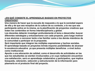 ¿EN QUÉ CONSISTE EL APRENDIZAJE BASADO EN PROYECTOS
CREATIVOS?
Una manera de hacer que la escuela de respuesta a lo que la sociedad espera
de ella y de que sea receptiva de la cultura de su contexto, a la vez que sea
participante activa en la misma, es la planificación de proyectos creativos que
traten los contenidos en forma interdisciplinaria y global.
Los docentes deberán investigar profundamente el tema a desarrollar, buscar
diferentes estrategias y entusiasmarse con cada proyecto, para luego motivar
a sus alumnos a convocar tanto a las familiar como a los demás miembros de
la comunidad a participar en la propuesta.
Será importante que integren las múltiples expresiones y hechos sociales.
El aprendizaje basado en proyectos brinda mayores posibilidades de alcanzar
la excelencia educativa ya que presenta múltiples beneficios a nivel áulico
como institucional.
Apunta a una educación de calidad, como el desarrollo de actividades en las
que los estudiantes se sienten involucrados y en cuya realización encuentran
una satisfacción, será un aprendizaje colaborativo y participativo, que implica
búsqueda, valoración, selección y estructuración de la información para
plasmarla en el producto final del proyecto.
 