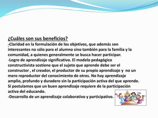 ¿Cuáles son sus beneficios?
-Claridad en la formulación de los objetivos, que además son
interesantes no sólo para el alumno sino también para la familia y la
comunidad, a quienes generalmente se busca hacer participar.
-Logro de aprendizaje significativo. El modelo pedagógico
constructivista sostiene que el sujeto que aprende debe ser el
constructor , el creador, el productor de su propio aprendizaje y no un
mero reproductor del conocimiento de otros. No hay aprendizaje
amplio, profundo y duradero sin la participación activa del que aprende.
Si postulamos que un buen aprendizaje requiere de la participación
activa del educando.
-Desarrollo de un aprendizaje colaborativo y participativo.
 