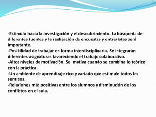 -Estímulo hacia la investigación y el descubrimiento. La búsqueda de
diferentes fuentes y la realización de encuestas y entrevistas será
importante.
-Posibilidad de trabajar en forma interdisciplinaria. Se integrarán
diferentes asignaturas favoreciendo el trabajo colaborativo.
-Altos niveles de motivación. Se motiva cuando se combina lo teórico
con la práctica.
-Un ambiente de aprendizaje rico y variado que estimule todos los
sentidos.
-Relaciones más positivas entre los alumnos y disminución de los
conflictos en el aula.
 