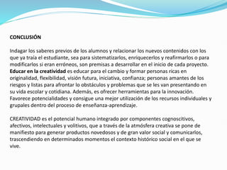 CONCLUSIÓN
Indagar los saberes previos de los alumnos y relacionar los nuevos contenidos con los
que ya traía el estudiante, sea para sistematizarlos, enriquecerlos y reafirmarlos o para
modificarlos si eran erróneos, son premisas a desarrollar en el inicio de cada proyecto.
Educar en la creatividad es educar para el cambio y formar personas ricas en
originalidad, flexibilidad, visión futura, iniciativa, confianza; personas amantes de los
riesgos y listas para afrontar lo obstáculos y problemas que se les van presentando en
su vida escolar y cotidiana. Además, es ofrecer herramientas para la innovación.
Favorece potencialidades y consigue una mejor utilización de los recursos individuales y
grupales dentro del proceso de enseñanza-aprendizaje.
CREATIVIDAD es el potencial humano integrado por componentes cognoscitivos,
afectivos, intelectuales y volitivos, que a través de la atmósfera creativa se pone de
manifiesto para generar productos novedosos y de gran valor social y comunicarlos,
trascendiendo en determinados momentos el contexto histórico social en el que se
vive.
 