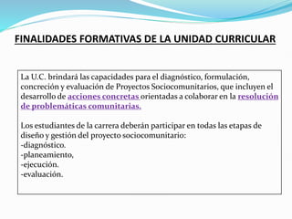FINALIDADES FORMATIVAS DE LA UNIDAD CURRICULAR
La U.C. brindará las capacidades para el diagnóstico, formulación,
concreción y evaluación de Proyectos Sociocomunitarios, que incluyen el
desarrollo de acciones concretas orientadas a colaborar en la resolución
de problemáticas comunitarias.
Los estudiantes de la carrera deberán participar en todas las etapas de
diseño y gestión del proyecto sociocomunitario:
-diagnóstico.
-planeamiento,
-ejecución.
-evaluación.
 