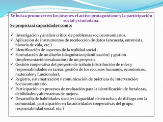 Se busca promover en los jóvenes el activo protagonismo y la participación
social y ciudadana.
Se propiciará capacidades como:
 Investigación y análisis crítico de problemas sociocomunitarios.
 Aplicación de instrumentos de recolección de datos (encuesta, entrevista,
historia de vida, etc.)
 Identificación de aspectos de la realidad social .
 Formulación de un diseño (diagnóstico/planificación) y gestión
(implementación/evaluación) de un proyecto.
 Gestión cooperativa del proyecto de trabajo (distribución de roles y
responsabilidades en tareas, gestión de los recursos humanos, económicos,
materiales y funcionales).
 Registro, sistematización y comunicación de prácticas de Intervención
Sociocomunitario.
 Participación en procesos de evaluación para la identificación de fortalezas,
debilidades y alternativas de mejora.
 Desarrollo de habilidades sociales (capacidad de escucha y de diálogo con la
comunidad, participación en las actividades cooperativas del grupo,
responsabilidad social, etc.)
 
