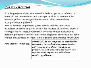 ¿QUÉ ES UN PROYECTO?
En el lenguaje cotidiano, cuando se habla de proyecto, se refiere a la
intención y el pensamiento de hacer algo, de alcanzar una meta. Por
ejemplo, ¿Cómo me imagino dentro de diez años, donde viviré,
acompañado por quiénes?
Aquí se visualizó un proyecto y para hacerlo realidad tendrá que
establecer una serie de pasos, evaluar los recursos disponibles, procurar
conseguir los restantes, implementar acciones y hacer evaluaciones
parciales para poder verificar si el rumbo elegido es el correcto o si debe
realizar ajustes hasta alcanzar su meta. En esto consisten los PROYECTOS.
Para Ezequiel Ander-Egg:
PROYECTO Es un conjunto de actividades
concretas, interrelacionas y coordinadas
entre sí, que se realizan con el fin de
producir determinados bienes y servicios
capaces de satisfacer necesidades o
resolver problemas.
 