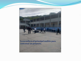 La escuela es el principal ámbito para
concretar un proyecto.
 