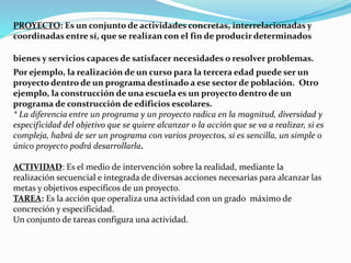 PROYECTO: Es un conjunto de actividades concretas, interrelacionadas y
coordinadas entre sí, que se realizan con el fin de producir determinados
bienes y servicios capaces de satisfacer necesidades o resolver problemas.
Por ejemplo, la realización de un curso para la tercera edad puede ser un
proyecto dentro de un programa destinado a ese sector de población. Otro
ejemplo, la construcción de una escuela es un proyecto dentro de un
programa de construcción de edificios escolares.
* La diferencia entre un programa y un proyecto radica en la magnitud, diversidad y
especificidad del objetivo que se quiere alcanzar o la acción que se va a realizar, si es
compleja, habrá de ser un programa con varios proyectos, si es sencilla, un simple o
único proyecto podrá desarrollarla.
ACTIVIDAD: Es el medio de intervención sobre la realidad, mediante la
realización secuencial e integrada de diversas acciones necesarias para alcanzar las
metas y objetivos específicos de un proyecto.
TAREA: Es la acción que operaliza una actividad con un grado máximo de
concreción y especificidad.
Un conjunto de tareas configura una actividad.
 