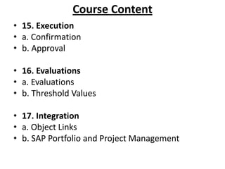 Course Content
• 15. Execution
• a. Confirmation
• b. Approval
• 16. Evaluations
• a. Evaluations
• b. Threshold Values
• 17. Integration
• a. Object Links
• b. SAP Portfolio and Project Management

 