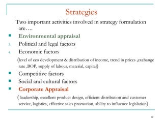 Strategies Two important activities involved in strategy formulation are…. Environmental appraisal   Political and legal factors Economic factors ( level of eco development & distribution of income, trend in prices ,exchange rate ,BOP, supply of labour, material, capital ) Competitive factors Social and cultural factors Corporate Appraisal   (  leadership, excellent product design, efficient distribution and customer service, logistics, effective sales promotion, ability to influence legislation ) 