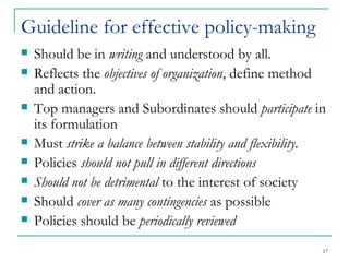 Guideline for effective policy-making Should be in  writing  and understood by all. Reflects the  objectives of organization , define method and action. Top managers and Subordinates should  participate  in its formulation Must  strike a balance between stability and flexibility. Policies  should not pull in different directions Should not be detrimental  to the interest of society Should  cover as many contingencies  as possible Policies should be  periodically reviewed  