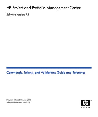 HP Project and Portfolio Management Center
Software Version: 7.5
Commands, Tokens, and Validations Guide and Reference
Document Release Date: June 2008
Software Release Date: June 2008
 