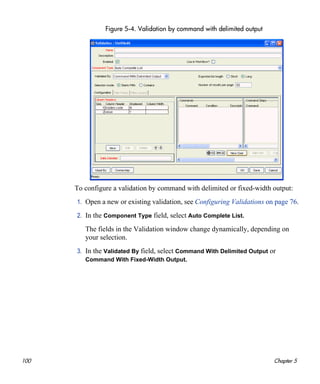 100 Chapter 5
Figure 5-4. Validation by command with delimited output
To configure a validation by command with delimited or fixed-width output:
1. Open a new or existing validation, see Configuring Validations on page 76.
2. In the Component Type field, select Auto Complete List.
The fields in the Validation window change dynamically, depending on
your selection.
3. In the Validated By field, select Command With Delimited Output or
Command With Fixed-Width Output.
 