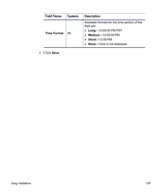 Using Validations 109
4. Click Save.
Time Format All
Available formats for the time section of the
field are:
Long—12:00:00 PM PST
Medium—12:00:00 PM
Short—12:00 PM
None—Time is not displayed.
Field Name Systems Description
 