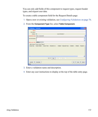Using Validations 113
You can only add fields of this component to request types, request header
types, and request user data.
To create a table component field for the Request Details page:
1. Open a new or existing validation, see Configuring Validations on page 76.
2. From the Component Type list, select Table Component.
3. Enter a validation name and description.
4. Enter any user instructions to display at the top of the table entry page.
 