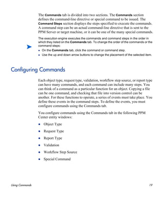 Using Commands 19
The Commands tab is divided into two sections. The Commands section
defines the command-line directive or special command to be issued. The
Command Steps section displays the steps specified to execute the commands.
A command step can be an actual command-line directive that is sent to the
PPM Server or target machine, or it can be one of the many special commands.
Configuring Commands
Each object type, request type, validation, workflow step source, or report type
can have many commands, and each command can include many steps. You
can think of a command as a particular function for an object. Copying a file
can be one command, and checking that file into version control can be
another. For these functions to operate, a series of events must take place. You
define these events in the command steps. To define the events, you must
configure commands using the Commands tab.
You configure commands using the Commands tab in the following PPM
Center entity windows:
Object Type
Request Type
Report Type
Validation
Workflow Step Source
Special Command
The execution engine executes the commands and command steps in the order in
which they listed on the Commands tab. To change the order of the commands or the
command steps:
On the Commands tab, click the command or command step.
Use the up and down arrow buttons to change the placement of the selected item.
 