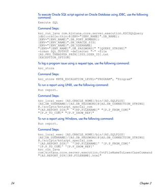 24 Chapter 2
To execute Oracle SQL script against an Oracle Database using JDBC, use the following
command:
Execute SQL
Command Steps:
ksc_run_java com.kintana.core.server.execution.KSCSQLQuery
jdbc:oracle:thin:@[ENV="[ENV_NAME]".DB_NAME]:
[ENV="[ENV_NAME]".DB_PORT_NUMBER]:
[ENV="[ENV_NAME]".DB_ORACLE_SID]
[ENV="[ENV_NAME]".DB_USERNAME]
"[ENV="[ENV_NAME]".DB_PASSWORD]" "[QUERY_STRING]"
-token SQL_OUTPUT -delimiter "~" -file
[AS.PKG_TRANSFER_PATH][SYS.USER_ID].txt
[EXCEPTION_OPTION]
To log a program issue using a request type, use the following command:
ksc_store
Command Steps:
ksc_store KNTA_ESCALATION_LEVEL="PROGRAM", "Program"
To run a report using UNIX, use the following command:
Run report.
Command Steps:
ksc_local_exec [AS.ORACLE_HOME]/bin/[AS.SQLPLUS]
[AS.DB_USERNAME]/[AS.DB_PASSWORD]@[AS.DB_CONNECTION_STRING]
@./scripts/kntarpt_special_com
"[AS.REPORT_DIR]" "[RP.FILENAME]" "[P.P_FROM_COM]"
"[P.P_TO_COM]" "[P.P_SHOW_REF]"
To run a report using Windows, use the following command:
Run report.
Command Steps:
ksc_local_exec [AS.ORACLE_HOME]/bin/[AS.SQLPLUS]
[AS.DB_USERNAME]/[AS.DB_PASSWORD]@[AS.DB_CONNECTION_STRING]
@./scripts/kntarpt_special_com
'[AS.REPORT_DIR]' '[RP.FILENAME]' '[P.P_FROM_COM]'
'[P.P_TO_COM]' '[P.P_SHOW_REF]'
ksc_run_java
com.kintana.core.server.execution.CvtFileNameToLowerCaseCommand
"[AS.REPORT_DIR][RP.FILENAME].html"
 
