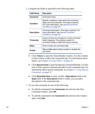 34 Chapter 3
b. Complete the fields as specified in the following table.
Click Tokens to open the Token Builder window. Use this window
to find a token to add to the command step. For information about
tokens, see Chapter 4, Using Tokens, on page 47.
Click Special Cmds to open the Special Command Builder. Use this
tool to find a special command and add it to the command step. For
information about special commands, see Chapter 3, Using Special
Commands, on page 25.
Click Show/Hide Desc to show or hide a Descriptions field in the
Steps field. If the Descriptions field is visible, you can add a
description to the command step.
c. To save the command, do one of the following:
To add the command to the Commands tab and close the New
Command window, click OK.
To add the command to the Commands tab and leave the window
open, click Add.
Field Name Description
Command Command name.
Condition
Specific conditions under which the command
steps are to be executed. This step is optional.
For more information, see Special Command
Conditions on page 28.
Description
Command description. This step is optional. For
more information, see Special Command
Conditions on page 28.
Timeout(s)
Amount of time (in minutes) to run the command
before stopping. This setting is useful if a
command hangs or takes too long to execute.
Steps Enter at least one command step.
Enable
Yes and No option buttons enable or disable the
command
 
