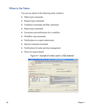 48 Chapter 4
Where to Use Tokens
You can use tokens in the following entity windows:
Object type commands
Request type commands
Validation commands and SQL statements
Report type commands
Executions and notifications for a workflow
Workflow step commands
Notifications in a report submissions
Special command commands
Notifications for tasks and time management
Notes for request details
Figure 4-1. Example of a token used in a SQL statement
 