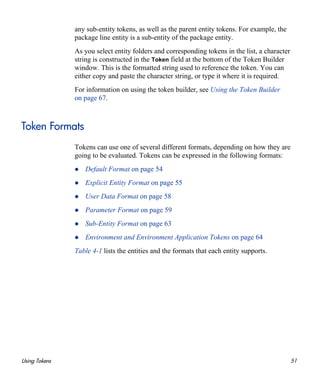 Using Tokens 51
any sub-entity tokens, as well as the parent entity tokens. For example, the
package line entity is a sub-entity of the package entity.
As you select entity folders and corresponding tokens in the list, a character
string is constructed in the Token field at the bottom of the Token Builder
window. This is the formatted string used to reference the token. You can
either copy and paste the character string, or type it where it is required.
For information on using the token builder, see Using the Token Builder
on page 67.
Token Formats
Tokens can use one of several different formats, depending on how they are
going to be evaluated. Tokens can be expressed in the following formats:
Default Format on page 54
Explicit Entity Format on page 55
User Data Format on page 58
Parameter Format on page 59
Sub-Entity Format on page 63
Environment and Environment Application Tokens on page 64
Table 4-1 lists the entities and the formats that each entity supports.
 