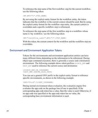 64 Chapter 4
To reference the step name of the first workflow step for the current workflow,
use the following token:
[WF.WFS="1".STEP_NAME]
By not using the explicit entity format for the workflow entity, the token
indicates that the workflow in the current context should be used. But by using
the explicit entity format for the workflow step entity, the current context is
overridden and a specific workflow step is referenced.
To reference the step name of the first workflow step in a workflow whose
name is 'my workflow,' use the following token:
[WF="<workflow_name>".WFS="1".STEP_NAME]
With this token, the current context for the workflow and the workflow step are
overridden.
Environment and Environment Application Tokens
Tokens for the environments and environment application entities can have
many different forms depending on the information to be referenced. During
object type command execution, there is generally a source and a destination
environment. The following example shows token prefixes SOURCE_ENV and
DEST_ENV used to reference the current source and destination:
[SOURCE_ENV.DB_USERNAME]
[DEST_ENV.SERVER_BASE_PATH]
You can use a general ENV prefix in the explicit entity format to reference
specific environments, as shown in the following example:
[ENV="Prod".CLIENT_USERNAME]
During normal environment token evaluation, the evaluation engine first
evaluates the app code on the package line (if one is specified). If the
corresponding app code token has a value, then the value is used. Otherwise, if
no app code was specified or the app code token has no value, the
corresponding base environment information is used.
 