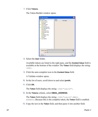 68 Chapter 4
7. Click Tokens.
The Token Builder window opens.
8. Select the User folder.
Available tokens are listed in the right pane, and the Context Value field is
available at the bottom of the window The Token field displays the string:
[USR].
9. Click the auto-complete icon in the Context Value field.
A Validate window opens.
10. In the list of users, scroll down to and select jsmith.
11. Click OK.
The Token field displays the string: [USR="jsmith"].
12. In the Tokens column, select EMAIL_ADDRESS.
The Token field displays the string: [USR="jsmith".EMAIL_
ADDRESS].Because this is the complete token, the Token field is enabled.
13. Copy the text in the Token field, and then paste it into another field.
 
