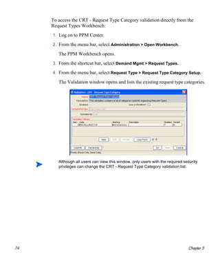 74 Chapter 5
To access the CRT - Request Type Category validation directly from the
Request Types Workbench:
1. Log on to PPM Center.
2. From the menu bar, select Administration > Open Workbench.
The PPM Workbench opens.
3. From the shortcut bar, select Demand Mgmt > Request Types.
4. From the menu bar, select Request Type > Request Type Category Setup.
The Validation window opens and lists the existing request type categories.
Although all users can view this window, only users with the required security
privileges can change the CRT - Request Type Category validation list.
 