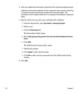78 Chapter 5
6. Enter any additional information required for the selected component type.
Additional information depends on the component type selected. Selecting
a components type dynamically changes the remaining fields. The
remainder of this chapter details how to configure the different component
types.
7. Specify which users can edit, copy, and delete this validation.
a. From the shortcut bar, select Sys Admin > Security Groups.
b. Select a user.
c. Click the Ownership tab.
The Ownership window opens.
d. Select Only groups listing below that have the Edit Validations Access
Grant.
e. Click Add.
The Add Security Group window opens.
f. Add security groups.
g. Click Apply to add a security group.
h. Click OK to add a security group and close the Add Security Group
window.
8. Click OK.
 