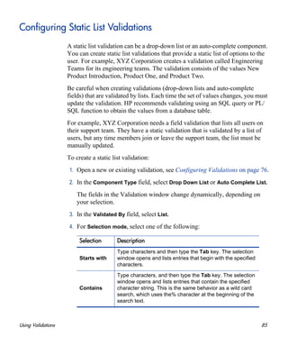 Using Validations 85
Configuring Static List Validations
A static list validation can be a drop-down list or an auto-complete component.
You can create static list validations that provide a static list of options to the
user. For example, XYZ Corporation creates a validation called Engineering
Teams for its engineering teams. The validation consists of the values New
Product Introduction, Product One, and Product Two.
Be careful when creating validations (drop-down lists and auto-complete
fields) that are validated by lists. Each time the set of values changes, you must
update the validation. HP recommends validating using an SQL query or PL/
SQL function to obtain the values from a database table.
For example, XYZ Corporation needs a field validation that lists all users on
their support team. They have a static validation that is validated by a list of
users, but any time members join or leave the support team, the list must be
manually updated.
To create a static list validation:
1. Open a new or existing validation, see Configuring Validations on page 76.
2. In the Component Type field, select Drop Down List or Auto Complete List.
The fields in the Validation window change dynamically, depending on
your selection.
3. In the Validated By field, select List.
4. For Selection mode, select one of the following:
Selection Description
Starts with
Type characters and then type the Tab key. The selection
window opens and lists entries that begin with the specified
characters.
Contains
Type characters, and then type the Tab key. The selection
window opens and lists entries that contain the specified
character string. This is the same behavior as a wild card
search, which uses the% character at the beginning of the
search text.
 