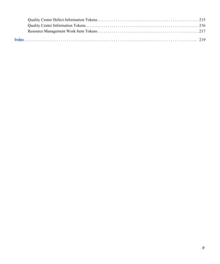 9
Quality Center Defect Information Tokens. . . . . . . . . . . . . . . . . . . . . . . . . . . . . . . . . . . . . . . . . . . . . . . . . . 215
Quality Center Information Tokens. . . . . . . . . . . . . . . . . . . . . . . . . . . . . . . . . . . . . . . . . . . . . . . . . . . . . . . . 216
Resource Management Work Item Tokens . . . . . . . . . . . . . . . . . . . . . . . . . . . . . . . . . . . . . . . . . . . . . . . . . . 217
Index. . . . . . . . . . . . . . . . . . . . . . . . . . . . . . . . . . . . . . . . . . . . . . . . . . . . . . . . . . . . . . . . . . . . . . . . . . . . . . . . . . . . . 219
 
