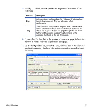 Using Validations 93
5. For SQL - Custom, in the Expected list length field, select one of the
following:
6. If you selected a long list, in the Number of results per page, indicate the
number of results you want displayed on each page.
7. On the Configuration tab, in the SQL field, enter the Select statement that
queries the necessary database information. An ending semicolon is not
necessary.
Selection Description
Short
Auto-completes configured as short lists load all values when
the window is opened. This can adversely affect
performance.
Long
Auto-completes configured as long lists load a limited set of
values when the window is opened. By default, 50 results are
shown per page. End users can page through the results or
further limit the results by specifying text in one of the
available filter fields at the top of the page.
 