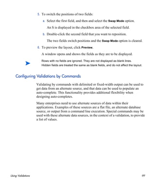 Using Validations 99
5. To switch the positions of two fields:
a. Select the first field, and then and select the Swap Mode option.
An S is displayed in the checkbox area of the selected field.
b. Double-click the second field that you want to reposition.
The two fields switch positions and the Swap Mode option is cleared.
6. To preview the layout, click Preview.
A window opens and shows the fields as they are to be displayed.
Configuring Validations by Commands
Validating by commands with delimited or fixed-width output can be used to
get data from an alternate source, and that data can be used to populate an
auto-complete. This functionality provides additional flexibility when
designing auto-completes.
Many enterprises need to use alternate sources of data within their
applications. Examples of these sources are a flat file, an alternate database
source, or output from a command line execution. Special commands may be
used with these alternate data sources, in the context of a validation, to provide
a list of values.
Rows with no fields are ignored. They are not displayed as blank lines.
Hidden fields are treated the same as blank fields, and do not affect the layout.
 
