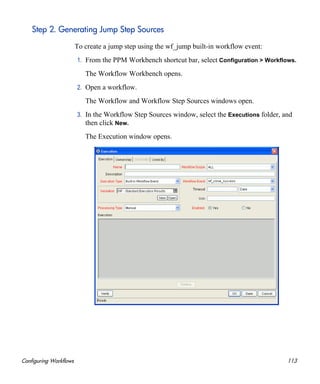 Configuring Workflows 113
Step 2. Generating Jump Step Sources
To create a jump step using the wf_jump built-in workflow event:
1. From the PPM Workbench shortcut bar, select Configuration > Workflows.
The Workflow Workbench opens.
2. Open a workflow.
The Workflow and Workflow Step Sources windows open.
3. In the Workflow Step Sources window, select the Executions folder, and
then click New.
The Execution window opens.
 