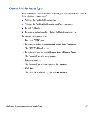 Configuring Request Types and Request Header Types 137
Creating Fields for Request Types
You use the Field window to create and configure request type fields. From the
Field window, you can specify:
Whether the field is hidden displayed
Whether the field is editable under specific circumstances
Default field values
Dependencies tied to values of other fields in the request type
To create a request type field:
1. Log on to PPM Center.
2. From the menu bar, select Administration > Open Workbench.
The PPM Workbench opens.
3. From the shortcut bar, select Demand Mgmt > Request Types.
The Request Type Workbench opens.
4. Open a request type.
The Request Type window opens to the Fields tab.
5. Click New.
The Field: New window opens to the Attributes tab.
 