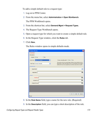 Configuring Request Types and Request Header Types 173
To add a simple default rule to a request type:
1. Log on to PPM Center.
2. From the menu bar, select Administration > Open Workbench.
The PPM Workbench opens.
3. From the shortcut bar, select Demand Mgmt > Request Types.
4. The Request Type Workbench opens.
5. Open a request type for which you want to create a simple default rule.
6. In the Request Type window, click the Rules tab.
7. Click New.
The Rules window opens in simple defaults mode.
8. In the Rule Name field, type a name for the new rule. (Required)
9. In the Description field, you can type a short description of the rule.
 
