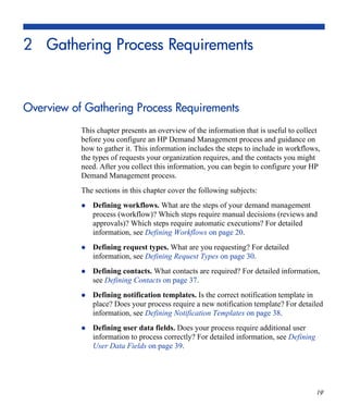 19
2 Gathering Process Requirements
Overview of Gathering Process Requirements
This chapter presents an overview of the information that is useful to collect
before you configure an HP Demand Management process and guidance on
how to gather it. This information includes the steps to include in workflows,
the types of requests your organization requires, and the contacts you might
need. After you collect this information, you can begin to configure your HP
Demand Management process.
The sections in this chapter cover the following subjects:
Defining workflows. What are the steps of your demand management
process (workflow)? Which steps require manual decisions (reviews and
approvals)? Which steps require automatic executions? For detailed
information, see Defining Workflows on page 20.
Defining request types. What are you requesting? For detailed
information, see Defining Request Types on page 30.
Defining contacts. What contacts are required? For detailed information,
see Defining Contacts on page 37.
Defining notification templates. Is the correct notification template in
place? Does your process require a new notification template? For detailed
information, see Defining Notification Templates on page 38.
Defining user data fields. Does your process require additional user
information to process correctly? For detailed information, see Defining
User Data Fields on page 39.
 