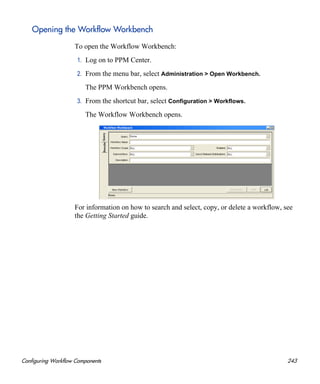 Configuring Workflow Components 243
Opening the Workflow Workbench
To open the Workflow Workbench:
1. Log on to PPM Center.
2. From the menu bar, select Administration > Open Workbench.
The PPM Workbench opens.
3. From the shortcut bar, select Configuration > Workflows.
The Workflow Workbench opens.
For information on how to search and select, copy, or delete a workflow, see
the Getting Started guide.
 