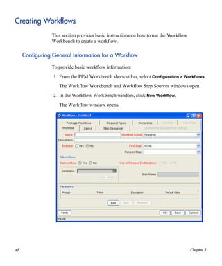 48 Chapter 3
Creating Workflows
This section provides basic instructions on how to use the Workflow
Workbench to create a workflow.
Configuring General Information for a Workflow
To provide basic workflow information:
1. From the PPM Workbench shortcut bar, select Configuration > Workflows.
The Workflow Workbench and Workflow Step Sources windows open.
2. In the Workflow Workbench window, click New Workflow.
The Workflow window opens.
 