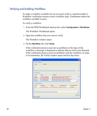 58 Chapter 3
Verifying and Enabling Workflows
To make a workflow available for use you must verify it, and then enable it.
Workflow verification ensures correct workflow logic. Enablement makes the
workflow available to users.
To verify a workflow:
1. From the PPM Workbench shortcut bar, select Configuration > Workflows.
The Workflow Workbench opens.
2. Open the workflow that you want to verify.
The Workflow window opens
3. On the Workflow tab, click Verify.
If the verification process uncovers no problems in the logic of the
workflow, a message is displayed to indicate that no errors were detected.
If the verification process uncovers problems with the workflow, its steps,
or its transitions, the Verify window opens and lists the errors.
 