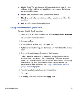 Configuring Workflows 85
Specific Event. The specific event follows this transition. Specific events
are based on the workflow step’s validation. Used only for the Demand
Management IT solution.
Specific Error. The specific error follows this transition.
Other Errors. All other errors that do not have transitions set follow this
transition.
All Errors. All errors follow this transition.
Adding Transitions Based on Specific Results
To add a Specific Result transition:
1. From the PPM Workbench shortcut bar, select Configuration > Workflows.
The Workflow Workbench opens.
2. Open a workflow.
3. In the Workflow window, click the Layout tab.
4. Right-click a workflow step, and then select Add Transition on the shortcut
menu.
5. Select the destination workflow step for the transition.
On the Layout tab, a line with an arrowhead is displayed between the
workflow steps. The Define Transition and Step Transitions windows
opens. The Define Transition window contains many options for defining
the transition. The most common transition is Specific Results. For
information on other transitions, see Adding Transitions not Based on
Specific Results on page 87.
6. From the Specific Results list, select the transition.
7. Click OK.
8. In the Step Transitions window, click Apply or OK.
 