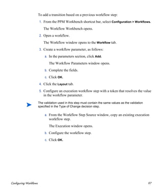 Configuring Workflows 97
To add a transition based on a previous workflow step:
1. From the PPM Workbench shortcut bar, select Configuration > Workflows.
The Workflow Workbench opens.
2. Open a workflow.
The Workflow window opens to the Workflow tab.
3. Create a workflow parameter, as follows:
a. In the parameters section, click Add.
The Workflow Parameters window opens.
b. Complete the fields.
c. Click OK.
4. Click the Layout tab.
5. Configure an execution workflow step with a token that resolves the value
in the workflow parameter.
a. From the Workflow Step Source window, copy an existing execution
workflow step.
The Execution window opens.
b. Configure the workflow step.
c. Click OK.
The validation used in this step must contain the same values as the validation
specified in the Type of Change decision step.
 