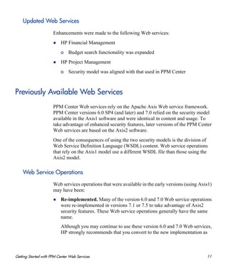 Getting Started with PPM Center Web Services 11
Updated Web Services
Enhancements were made to the following Web services:
HP Financial Management
o Budget search functionality was expanded
HP Project Management
o Security model was aligned with that used in PPM Center
Previously Available Web Services
PPM Center Web services rely on the Apache Axis Web service framework.
PPM Center versions 6.0 SP4 (and later) and 7.0 relied on the security model
available in the Axis1 software and were identical in content and usage. To
take advantage of enhanced security features, later versions of the PPM Center
Web services are based on the Axis2 software.
One of the consequences of using the two security models is the division of
Web Service Definition Language (WSDL) content. Web service operations
that rely on the Axis1 model use a different WSDL file than those using the
Axis2 model.
Web Service Operations
Web services operations that were available in the early versions (using Axis1)
may have been:
Re-implemented. Many of the version 6.0 and 7.0 Web service operations
were re-implemented in versions 7.1 or 7.5 to take advantage of Axis2
security features. These Web service operations generally have the same
name.
Although you may continue to use these version 6.0 and 7.0 Web services,
HP strongly recommends that you convert to the new implementation as
 