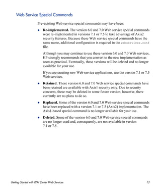 Getting Started with PPM Center Web Services 13
Web Service Special Commands
Pre-existing Web service special commands may have been:
Re-implemented. The version 6.0 and 7.0 Web service special commands
were re-implemented in versions 7.1 or 7.5 to take advantage of Axis2
security features. Because these Web service special commands have the
same name, additional configuration is required in the webservices.conf
file.
Although you may continue to use these version 6.0 and 7.0 Web services,
HP strongly recommends that you convert to the new implementation as
soon as practical. Eventually, these versions will be deleted and no longer
available for your use.
If you are creating new Web service applications, use the version 7.1 or 7.5
Web services.
Retained. These version 6.0 and 7.0 Web service special commands have
been retained are available with Axis1 security only. Due to security
concerns, these may be deleted in some future version; however, there
currently are no plans to do so.
Replaced. Some of the version 6.0 and 7.0 Web service special commands
have been replaced with a version 7.1 or 7.5 (Axis2) implementation. The
Axis1-based special command is no longer available for your use.
Deleted. Some of the version 6.0 and 7.0 Web service special commands
are no longer used and, consequently, are not available in version
7.1 or 7.5.
 