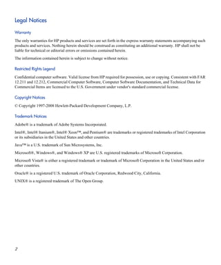 Legal Notices
Warranty
The only warranties for HP products and services are set forth in the express warranty statements accompanying such
products and services. Nothing herein should be construed as constituting an additional warranty. HP shall not be
liable for technical or editorial errors or omissions contained herein.
The information contained herein is subject to change without notice.
Restricted Rights Legend
Confidential computer software. Valid license from HP required for possession, use or copying. Consistent with FAR
12.211 and 12.212, Commercial Computer Software, Computer Software Documentation, and Technical Data for
Commercial Items are licensed to the U.S. Government under vendor's standard commercial license.
Copyright Notices
© Copyright 1997-2008 Hewlett-Packard Development Company, L.P.
Trademark Notices
Adobe® is a trademark of Adobe Systems Incorporated.
Intel®, Intel® Itanium®, Intel® Xeon™, and Pentium® are trademarks or registered trademarks of Intel Corporation
or its subsidiaries in the United States and other countries.
Java™ is a U.S. trademark of Sun Microsystems, Inc.
Microsoft®, Windows®, and Windows® XP are U.S. registered trademarks of Microsoft Corporation.
Microsoft Vista® is either a registered trademark or trademark of Microsoft Corporation in the United States and/or
other countries.
Oracle® is a registered U.S. trademark of Oracle Corporation, Redwood City, California.
UNIX® is a registered trademark of The Open Group.
2
 