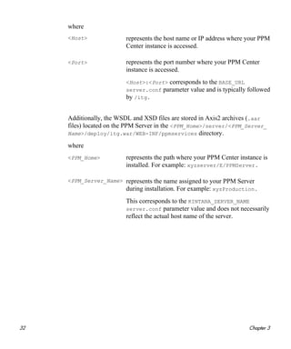 32 Chapter 3
where
Additionally, the WSDL and XSD files are stored in Axis2 archives (.aar
files) located on the PPM Server in the <PPM_Home>/server/<PPM_Server_
Name>/deploy/itg.war/WEB-INF/ppmservices directory.
where
<Host> represents the host name or IP address where your PPM
Center instance is accessed.
<Port> represents the port number where your PPM Center
instance is accessed.
<Host>:<Port> corresponds to the BASE_URL
server.conf parameter value and is typically followed
by /itg.
<PPM_Home> represents the path where your PPM Center instance is
installed. For example: xyzserver/E/PPMServer.
<PPM_Server_Name> represents the name assigned to your PPM Server
during installation. For example: xyzProduction.
This corresponds to the KINTANA_SERVER_NAME
server.conf parameter value and does not necessarily
reflect the actual host name of the server.
 