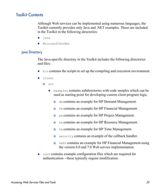 Accessing Web Services Files and Tools 35
Toolkit Contents
Although Web services can be implemented using numerous languages, the
Toolkit currently provides only Java and .NET examples. These are included
in the Toolkit in the following directories:
java
MicrosoftDotNet
java Directory
The Java-specific directory in the Toolkit includes the following directories
and files:
bin contains the scripts to set up the compiling and execution environment.
client
o src
examples contains subdirectories with code samples which can be
used as starting point for developing custom client program logic.
o dm contains an example for HP Demand Management.
o fm contains an example for HP Financial Management.
o pm contains an example for HP Project Management.
o rm contains an example for HP Resource Management.
o tm contains an example for HP Time Management.
o security contains an example of the callback handler.
o fm60 contains an example for HP Financial Management using
the version 6.0 and 7.0 Web service implementation.
conf contains example configuration files which are required for
authentication—these typically require modification.
 