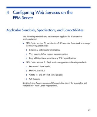 37
4 Configuring Web Services on the
PPM Server
Applicable Standards, Specifications, and Compatibilities
The following standards and environments apply to the Web services
implementation:
PPM Center version 7.1 uses the Axis2 Web service framework to leverage
the following capabilities:
o Extensible and modular architecture
o Very easy-to-define custom message routing
o Easy addition framework for new WS-* specifications
PPM Center version 7.1 Web services support the following standards:
o Document/Literal model
o SOAP 1.1 and 1.2
o WSDL 1.1 and 2.0 (with some caveats)
o WS-Security
See the System Requirements and Compatibility Matrix for a complete and
current list of PPM Center requirements.
 